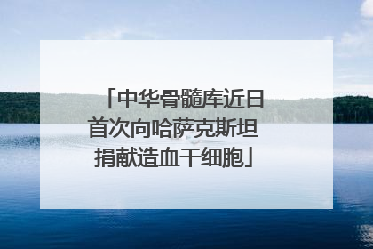 中华骨髓库近日首次向哈萨克斯坦捐献造血干细胞