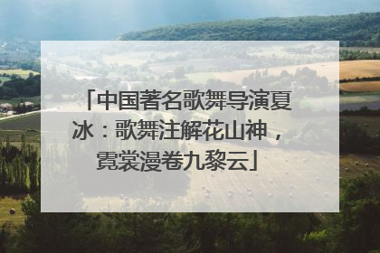 中国著名歌舞导演夏冰：歌舞注解花山神，霓裳漫卷九黎云