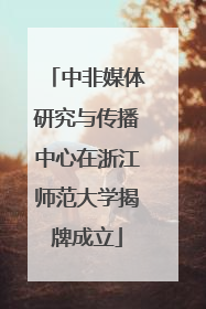 中非媒体研究与传播中心在浙江师范大学揭牌成立