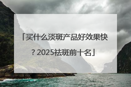 买什么淡斑产品好效果快？2025祛斑前十名
