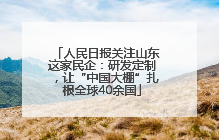 人民日报关注山东这家民企：研发定制，让“中国大棚”扎根全球40余国