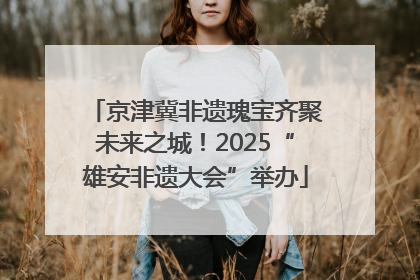 京津冀非遗瑰宝齐聚未来之城！2025“雄安非遗大会”举办