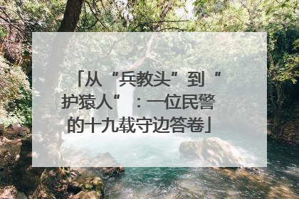 从“兵教头”到“护猿人”：一位民警的十九载守边答卷