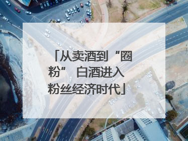 从卖酒到“圈粉” 白酒进入粉丝经济时代