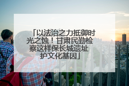 以法治之力抵御时光之蚀！甘肃民勤检察这样保长城遗址 护文化基因