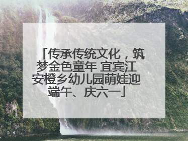 传承传统文化，筑梦金色童年 宜宾江安橙乡幼儿园萌娃迎端午、庆六一