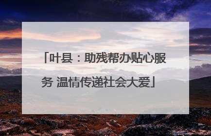 叶县：助残帮办贴心服务 温情传递社会大爱