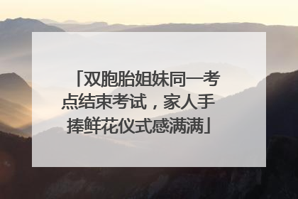 双胞胎姐妹同一考点结束考试，家人手捧鲜花仪式感满满