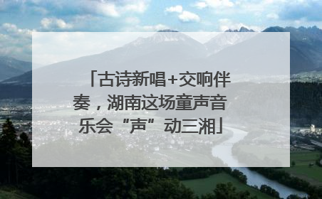 古诗新唱+交响伴奏，湖南这场童声音乐会“声”动三湘
