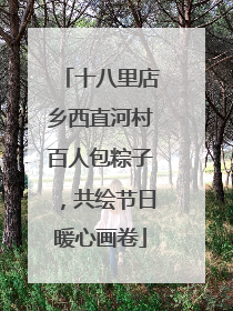 十八里店乡西直河村百人包粽子，共绘节日暖心画卷