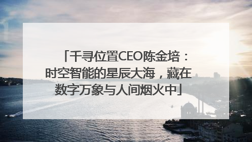 千寻位置CEO陈金培：时空智能的星辰大海，藏在数字万象与人间烟火中