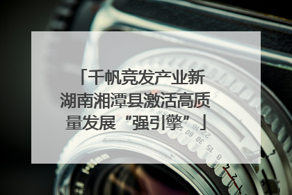 千帆竞发产业新 湖南湘潭县激活高质量发展“强引擎”