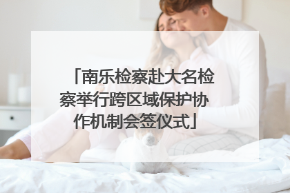 南乐检察赴大名检察举行跨区域保护协作机制会签仪式