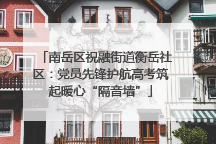 南岳区祝融街道衡岳社区：党员先锋护航高考筑起暖心“隔音墙”