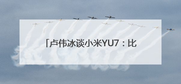 卢伟冰谈小米YU7：比SU7有更大的受众面