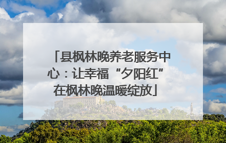 县枫林晚养老服务中心：让幸福“夕阳红”在枫林晚温暖绽放