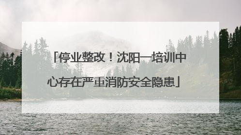 停业整改！沈阳一培训中心存在严重消防安全隐患