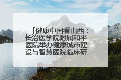 健康中国看山西：长治医学院附属和平医院举办健康城市建设与智慧医院临床研究能力提升交流会