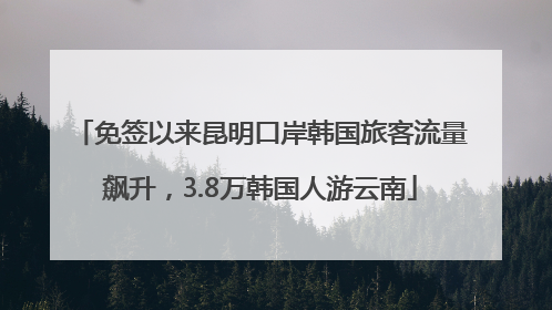 免签以来昆明口岸韩国旅客流量飙升，3.8万韩国人游云南