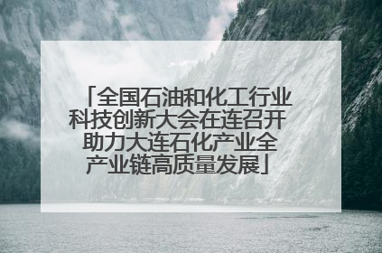 全国石油和化工行业科技创新大会在连召开 助力大连石化产业全产业链高质量发展