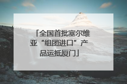 全国首批塞尔维亚“组团进口”产品运抵厦门