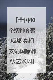 全国40个绣种齐聚成都 亮相安靖国际刺绣艺术周