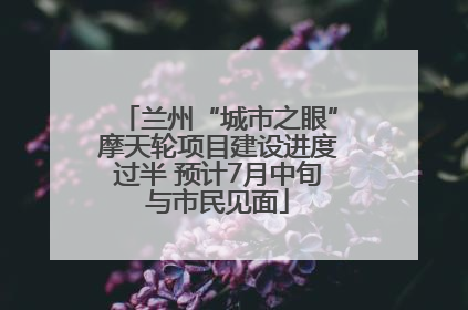 兰州“城市之眼”摩天轮项目建设进度过半 预计7月中旬与市民见面