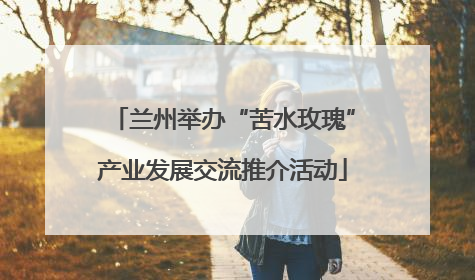 兰州举办“苦水玫瑰”产业发展交流推介活动