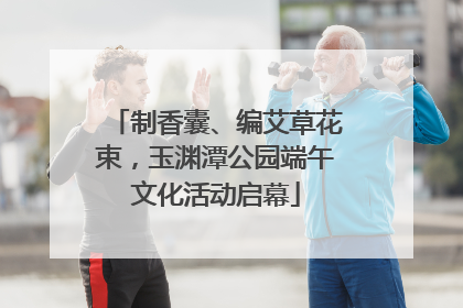 制香囊、编艾草花束，玉渊潭公园端午文化活动启幕