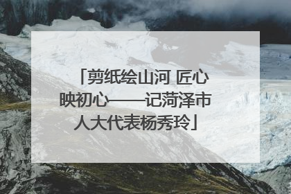 剪纸绘山河 匠心映初心——记菏泽市人大代表杨秀玲
