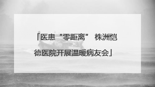 医患“零距离” 株洲恺德医院开展温暖病友会