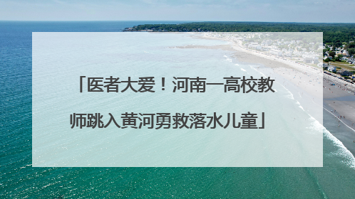 医者大爱！河南一高校教师跳入黄河勇救落水儿童