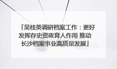 吴桂英调研档案工作：更好发挥存史资政育人作用 推动长沙档案事业高质量发展