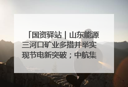 国资驿站｜山东能源三河口矿业多措并举实现节电新突破；中航集团开通广州—北京—格拉斯哥全货机航线