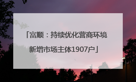 富顺：持续优化营商环境 新增市场主体1907户