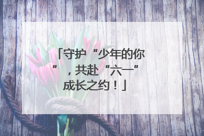 守护“少年的你”，共赴“六一”成长之约！