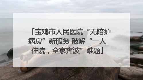 宝鸡市人民医院“无陪护病房”新服务 破解“一人住院，全家奔波”难题