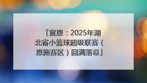 宣恩：2025年湖北省小篮球超级联赛（恩施赛区）圆满落幕