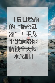夏日焕颜的“秘密武器”！毛戈平黑霜陪你解锁全天候水光肌