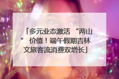 多元业态激活 “两山” 价值！端午假期吉林文旅客流消费双增长