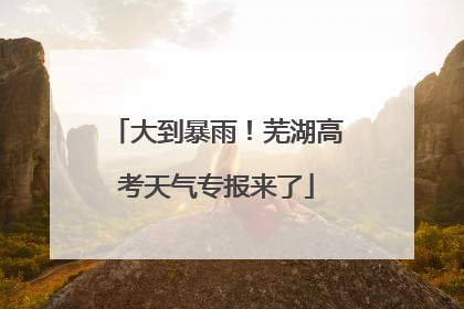 大到暴雨！芜湖高考天气专报来了