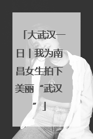 大武汉一日︱我为南昌女生拍下美丽“武汉”