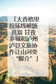 大香格里拉环线破题共富 甘孜乡城和泸州泸县文旅协作让山河变“媒介”
