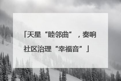 天星“睦邻曲”，奏响社区治理“幸福音”