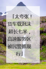 太夸张！货车载泡沫超长七米，高速服务区被民警抓现行