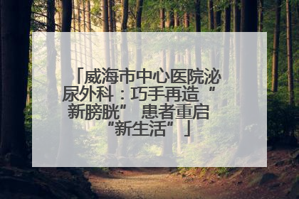 威海市中心医院泌尿外科：巧手再造“新膀胱” 患者重启“新生活”