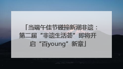 当端午佳节碰撞新潮非遗：第二届“非遗生活荟”即将开启“百young”新章
