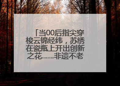 当00后指尖穿梭云锦经纬，苏绣在瓷瓶上开出创新之花……非遗不老，又新又潮