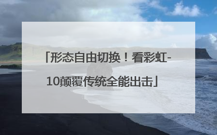 形态自由切换！看彩虹-10颠覆传统全能出击