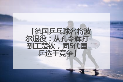 德国乒乓球名将波尔退役：从孔令辉打到王楚钦，同5代国乒选手竞争